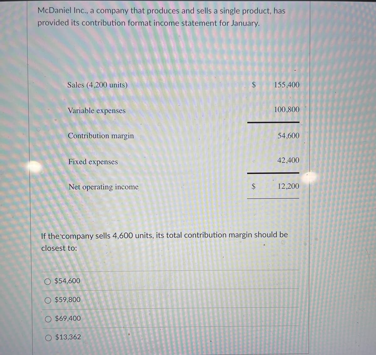 McDaniel Inc., a company that produces and sells a single product, has
provided its contribution format income statement for January.
Sales (4,200 units)
Variable expenses
Contribution margin
H
Fixed expenses
Net operating income
$54,600
$59,800
$69,400
$
O $13,362
$
155,400
100,800
If the company sells 4,600 units, its total contribution margin should be
closest to:
54,600
42,400
12,200