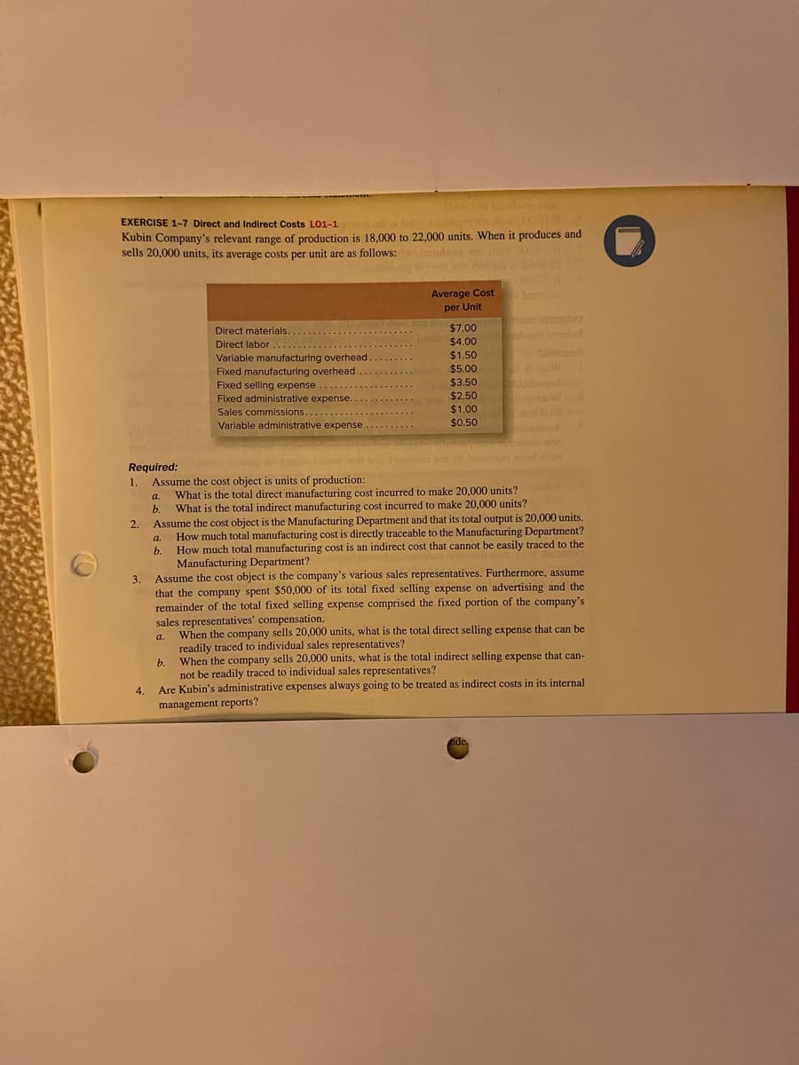 EXERCISE 1-7 Direct and Indirect Costs L01-1
2.000.81 10
Kubin Company's relevant range of production is 18,000 to 22,000 units. When it produces and
sells 20,000 units, its average costs per unit are as follows:
Juris
Required:
1.
2.
3.
4.
a.
b.
a.
b.
the
Untus ha babubong asin
Direct materials..
Direct labor
Variable manufacturing overhead
Fixed manufacturing overhead
Fixed selling expense
Fixed administrative expense..
Sales commissions......
Variable administrative expense.
b.
Average Cost
per Unit
$7.00
$4.00
$1.50
$5.00
$3.50
$2.50
$1.00
$0.50
Assume the cost object is units of production:
What is the total direct manufacturing cost incurred to make 20,000 units?
What is the total indirect manufacturing cost incurred to make 20,000 units?
Assume the cost object is the Manufacturing Department and that its total output is 20,000 units.
How much total manufacturing cost is directly traceable to the Manufacturing Department?
How much total manufacturing cost is an indirect cost that cannot be easily traced to the
Manufacturing Department?
Assume the cost object is the company's various sales representatives. Furthermore, assume
that the company spent $50,000 of its total fixed selling expense on advertising and the
remainder of the total fixed selling expense comprised the fixed portion of the company's
sales representatives' compensation.
balups
1-2 W
00.0
nde,
a. When the company sells 20,000 units, what is the total direct selling expense that can be
readily traced to individual sales representatives?
When the company sells 20,000 units, what is the total indirect selling expense that can-
not be readily traced to individual sales representatives?
Are Kubin's administrative expenses always going to be treated as indirect costs in its internal
management reports?