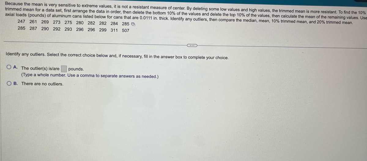 Because the mean is very sensitive to extreme values, it is not a resistant measure of center. By deleting some low values and high values, the trimmed mean is more resistant. To find the 10%
trimmed mean for a data set, first arrange the data in order, then delete the bottom 10% of the values and delete the top 10% of the values, then calculate the mean of the remaining values. Use
axial loads (pounds) of aluminum cans listed below for cans that are 0.0111 in. thick. Identify any outliers, then compare the median, mean, 10% trimmed mean, and 20% trimmed mean.
247 261 269 273 275 280 282 282 284 285
285 287 290 292 293 296 296 299 311 507
Identify any outliers. Select the correct choice below and, if necessary, fill in the answer box to complete your choice.
OA. The outlier(s) is/are pounds.
(Type a whole number. Use a comma to separate answers as needed.)
C
OB. There are no outliers.