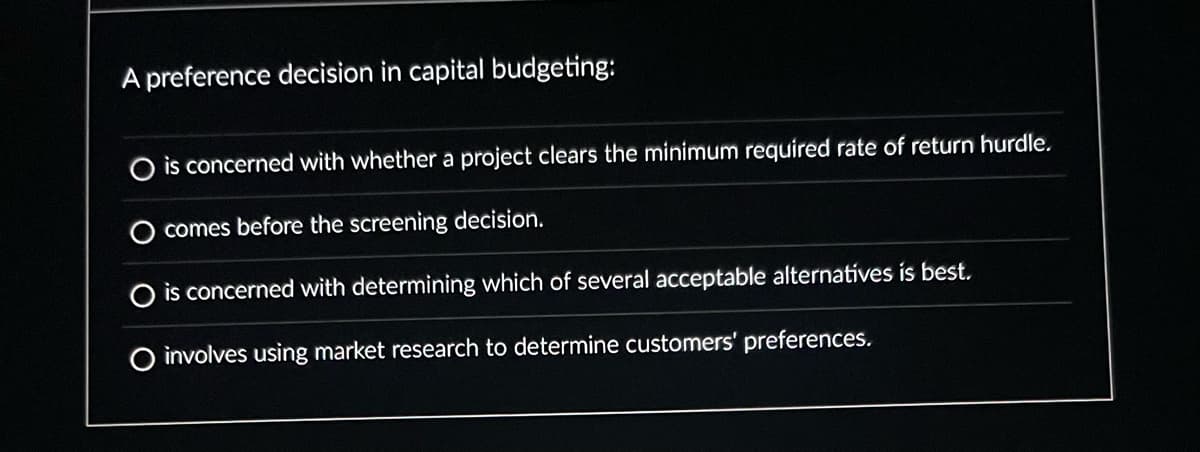 A preference decision in capital budgeting:
O is concerned with whether a project clears the minimum required rate of return hurdle.
comes before the screening decision.
O is concerned with determining which of several acceptable alternatives is best.
O involves using market research to determine customers' preferences.