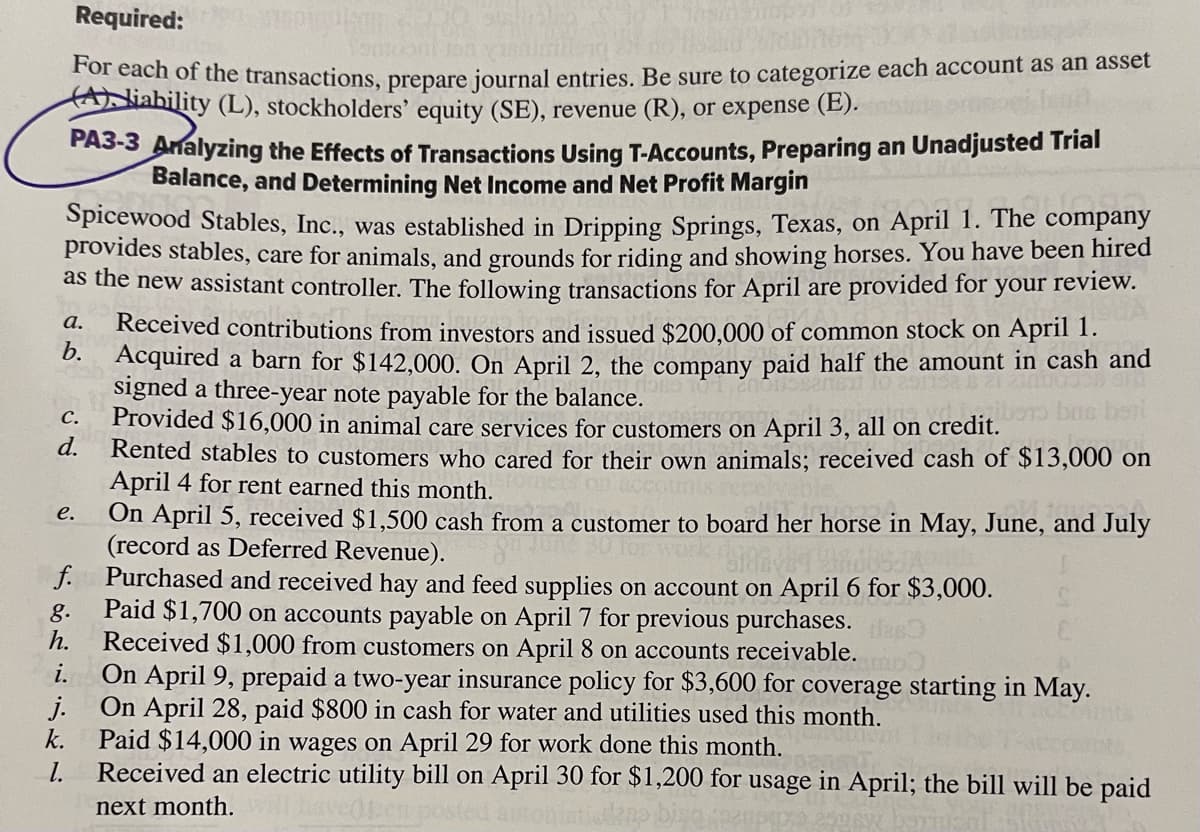 Required:
okom 2-18
fontooni Jan 180
For each of the transactions, prepare journal entries. Be sure to categorize each account as an asset
Aliability (L), stockholders' equity (SE), revenue (R), or expense (E). nie oor
PA3-3 Analyzing the Effects of Transactions Using T-Accounts, Preparing an Unadjusted Trial
Balance, and Determining Net Income and Net Profit Margin
Spicewood Stables, Inc., was established in Dripping Springs, Texas, on April 1. The company
provides stables, care for animals, and grounds for riding and showing horses. You have been hired
as the new assistant controller. The following transactions for April are provided for your review.
Received contributions from investors and issued $200,000 of common stock on April 1.
b. Acquired a barn for $142,000. On April 2, the company paid half the amount in cash and
signed a three-year note payable for the balance.
a.
Provided $16,000 in animal care services for customers on April 3, all on credit.
Rented stables to customers who cared for their ov animals; received cash of $13,000 on
April 4 for rent earned this month.
On April 5, received $1,500 cash from a customer to board her horse in May, June, and July
(record as Deferred Revenue).
C.
d.
e.
f.
g.
h.
i.
k.
1.
Purchased and received hay and feed supplies on account on April 6 for $3,000.
Paid $1,700 on accounts payable on April 7 for previous purchases. door
Received $1,000 from customers on April 8 on accounts receivable.
On April 9, prepaid a two-year insurance policy for $3,600 for coverage starting in May.
On April 28, paid $800 in cash for water and utilities used this month.
Paid $14,000 in wages on April 29 for work done this month.
Received an electric utility bill on April 30 for $1,200 for usage in April; the bill will be paid
next month.
autom