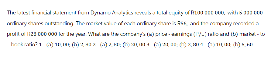 The latest financial statement from Dynamo Analytics reveals a total equity of R100 000 000, with 5 000 000
ordinary shares outstanding. The market value of each ordinary share is R56, and the company recorded a
profit of R28 000 000 for the year. What are the company's (a) price - earnings (P/E) ratio and (b) market - to
- book ratio? 1. (a) 10,00; (b) 2,80 2. (a) 2,80; (b) 20,00 3. (a) 20,00; (b) 2,80 4. (a) 10,00; (b) 5, 60