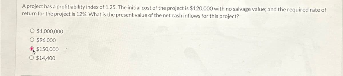 A project has a profitiability index of 1.25. The initial cost of the project is $120,000 with no salvage value; and the required rate of
return for the project is 12%. What is the present value of the net cash inflows for this project?
$1,000,000
O $96,000
$150,000
O $14,400