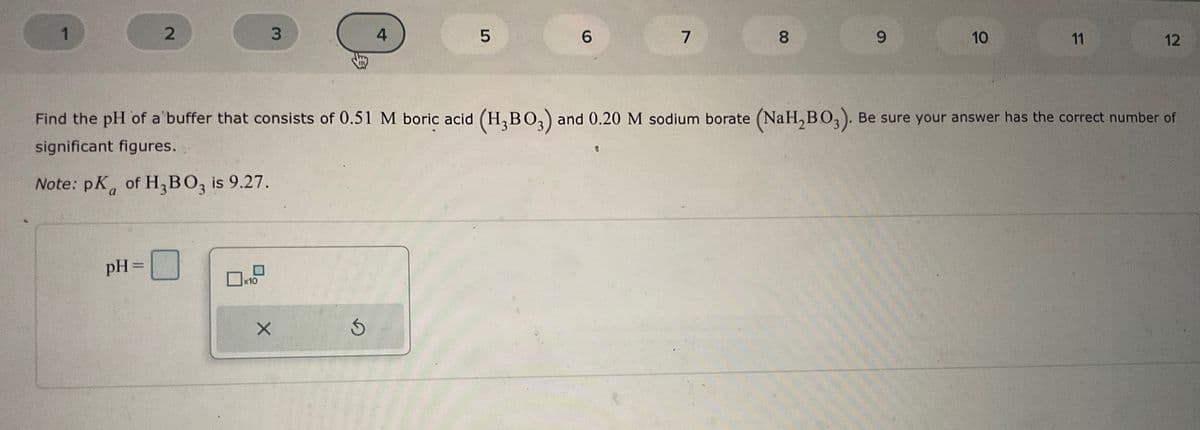 1
2
pH =
3
x10
EB
X
4
S
5
6
7
8
9
Find the pH of a buffer that consists of 0.51 M boric acid (H₂BO3) and 0.20 M sodium borate (NaH₂BO3). Be sure your answer has the correct number of
significant figures.
Note: pK of H₂ BO3 is 9.27.
10
11
12