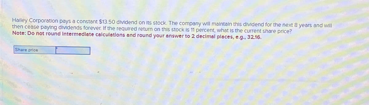 Halley Corporation pays a constant $13.50 dividend on Its stock. The company will maintain this dividend for the next 8 years and will
then cease paying dividends forever. If the required return on this stock is 11 percent, what is the current share price?
Note: Do not round Intermediate calculations and round your answer to 2 decimal places, e.g., 32.16.
Share price