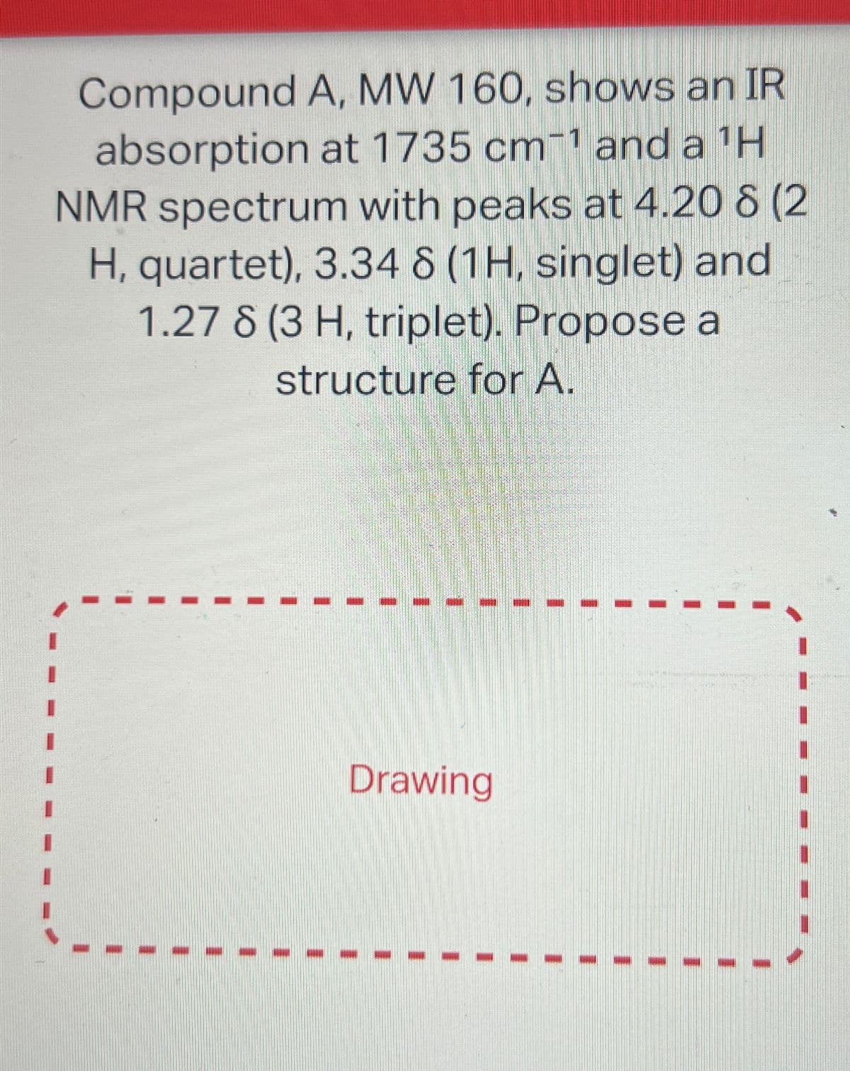 Compound A, MW 160, shows an IR
absorption at 1735 cm-1 and a ¹H
NMR spectrum with peaks at 4.20 8 (2
H, quartet), 3.34 8 (1H, singlet) and
1.27 8 (3 H, triplet). Propose a
structure for A.
Drawing