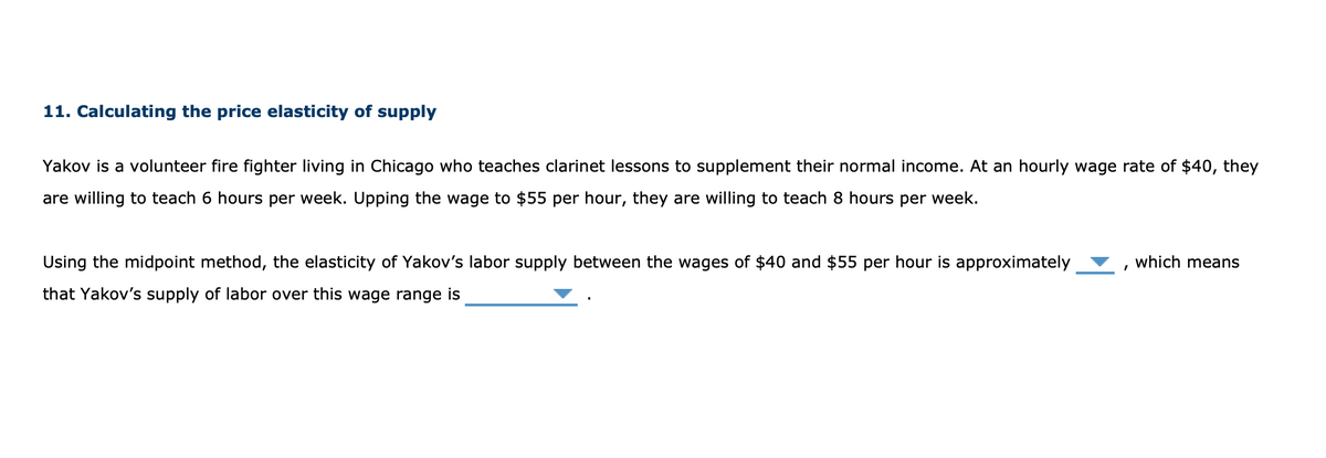 11. Calculating the price elasticity of supply
Yakov is a volunteer fire fighter living in Chicago who teaches clarinet lessons to supplement their normal income. At an hourly wage rate of $40, they
are willing to teach 6 hours per week. Upping the wage to $55 per hour, they are willing to teach 8 hours per week.
Using the midpoint method, the elasticity of Yakov's labor supply between the wages of $40 and $55 per hour is approximately
that Yakov's supply of labor over this wage range is
which means