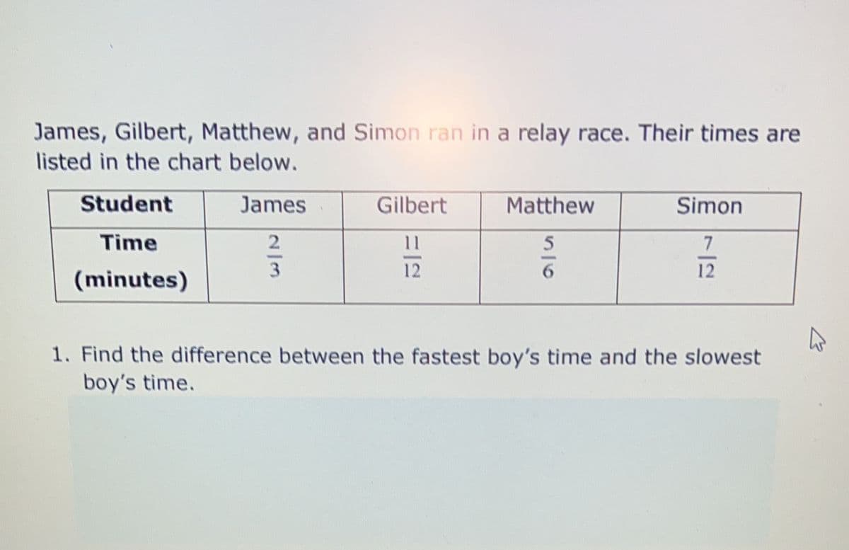 James, Gilbert, Matthew, and Simon ran in a relay race. Their times are
listed in the chart below.
Student
James
Gilbert
Matthew
Simon
Time
2
11
5
7
3
12
6
12
(minutes)
1. Find the difference between the fastest boy's time and the slowest
boy's time.
2