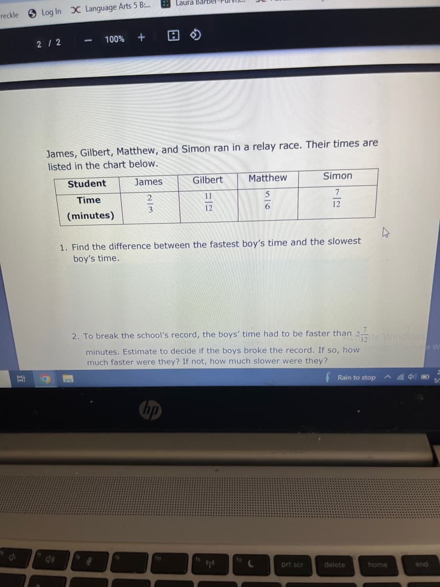 reckle
d
J
1
Laura Barber
Log In X Language Arts 5 B....
-
2/2
100% +
James, Gilbert, Matthew, and Simon ran in a relay race. Their times are
listed in the chart below.
Student
James
Gilbert
Simon
Matthew
5
Time
11
7
12
12
(minutes)
1. Find the difference between the fastest boy's time and the slowest
boy's time.
2. To break the school's record, the boys' time had to be faster than 2 te Windows
minutes. Estimate to decide if the boys broke the record. If so, how Settings to activate W
much faster were they? If not, how much slower were they?
2
Rain to stop
19
f10
fil
prt scr
2/3
delete
home
end
50