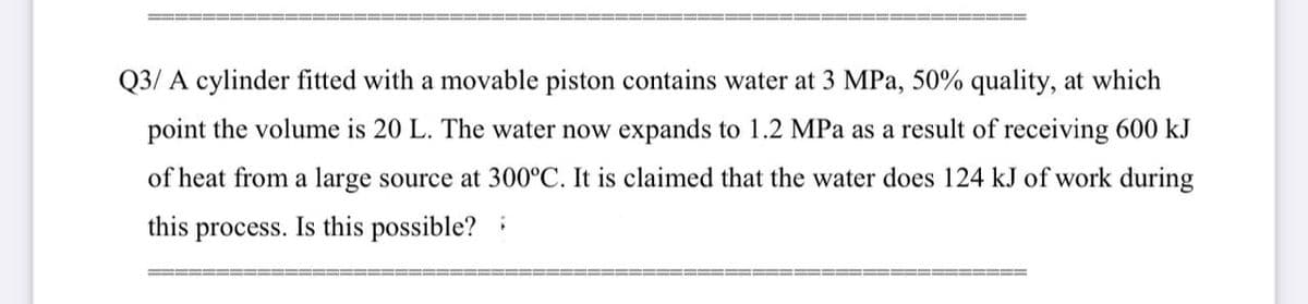 Q3/ A cylinder fitted with a movable piston contains water at 3 MPa, 50% quality, at which
point the volume is 20 L. The water now expands to 1.2 MPa as a result of receiving 600 kJ
of heat from a large source at 300°C. It is claimed that the water does 124 kJ of work during
this process. Is this possible? i
