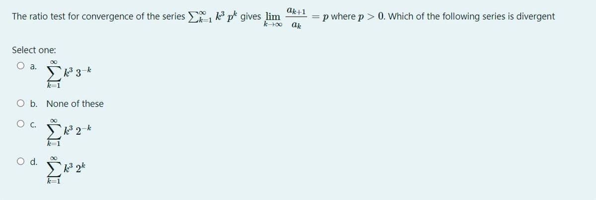 ak+1
The ratio test for convergence of the series , k pk gives lim
= p where p> 0. Which of the following series is divergent
ak
k>00
Select one:
00
O a.
-k
k3
k=1
O b. None of these
О с.
k 2-k
k=1
Od.
k 2*
k=1
