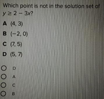 Which point is not in the solution set of
y2 2 - 3x?
А (4, 3)
в (-2, 0)
C (7, 5)
D (5, 7)
O D
O A
O c
О в
