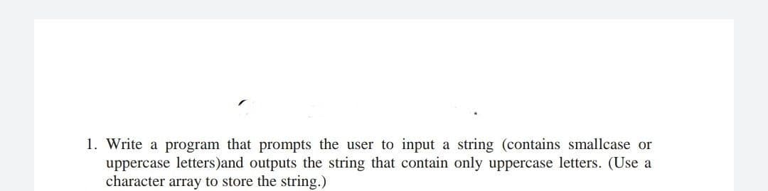 1. Write a program that prompts the user to input a string (contains smallcase or
uppercase letters)and outputs the string that contain only uppercase letters. (Use a
character array to store the string.)
