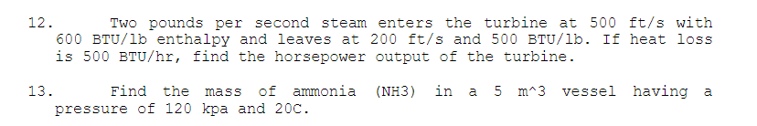 Two pounds per second steam enters the turbine at 500 ft/s with
600 BTU/lb enthalpy and leaves at 200 ft/s and 500 BTU/lb. If heat loss
is 500 BTU/hr, find the horsepower output of the turbine.
12.
13.
Find the
of ammonia (NH3)
in
a 5 m^3 vessel having a
mass
pressure of 120 kpa and 20C.
