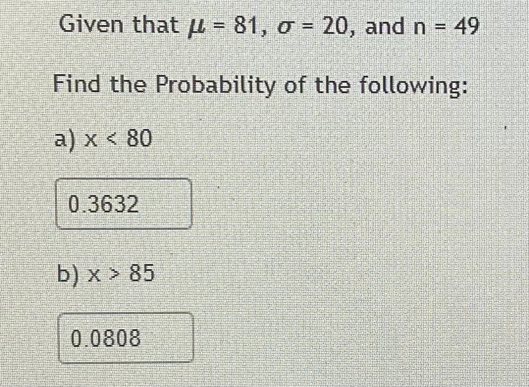 Given that pL - 81, o - 20, and n = 49
Find the Probability of the following:
a) x < 80
0.3632
b) x > 85
0.0808
