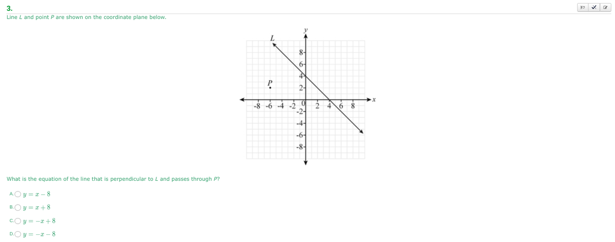 3.
Line L and point P are shown on the coordinate plane below.
What is the equation of the line that is perpendicular to L and passes through P?
Ay=x-8
B. y=x+8
c. y = −x+8
y = -x-8
8-
P
2-
-8-6-4-2
2468
-2-
-4-
-6-
-84
P