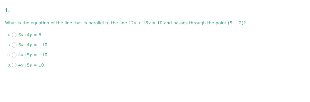 1.
What is the equation of the line that is parallel to the line 12x + 15y = 10 and passes through the point (5, -2)?
A.
5x+4y = 8
B.5x-4y=-10
4x+5y = -10
4x+5y = 10