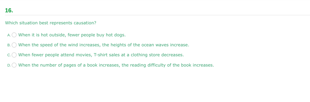 16.
Which situation best represents causation?
A.
When it is hot outside, fewer people buy hot dogs.
B.
When the speed of the wind increases, the heights of the ocean waves increase.
When fewer people attend movies, T-shirt sales at a clothing store decreases.
When the number of pages of a book increases, the reading difficulty of the book increases.