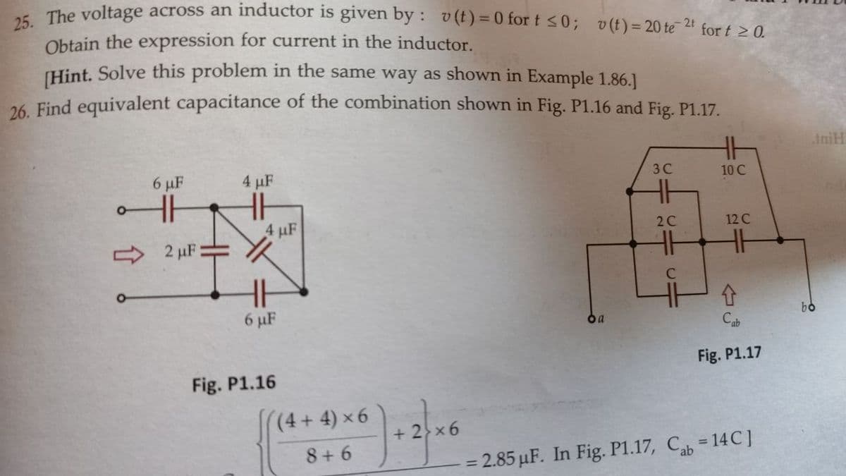 25. The voltage across an inductor is given by: v(t)=0 for t ≤0; v(t) = 20 te 2¹ for t ≥ 0.
Obtain the expression for current in the inductor.
[Hint. Solve this problem in the same way as shown in Example 1.86.]
26. Find equivalent capacitance of the combination shown in Fig. P1.16 and Fig. P1.17.
6 μF
HH
2 μF:
4 μF
4 μF
6 μF
Fig. P1.16
(4+4) ×6
8+6
+ 2×6
oa
3C
HH
2C
C=
4H
CI
10 C
12 C
Fig. P1.17
- 2.85 µF. In Fig. P1.17, Cab = 14C]
IniH
bo