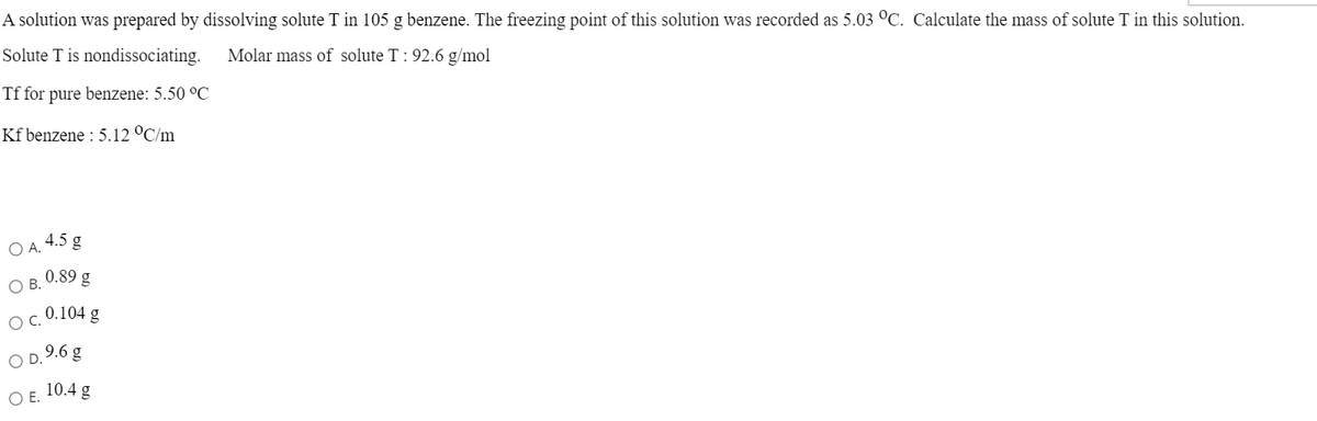 A solution was prepared by dissolving solute T in 105 g benzene. The freezing point of this solution was recorded as 5.03 °C. Calculate the mass of solute T in this solution.
Solute T is nondissociating.
Molar mass of solute T: 92.6 g/mol
Tf for pure benzene: 5.50 °C
Kf benzene : 5.12 °C/m
O A. 4.5 g
0.89 g
O B.
0.104 g
OC.
9.6 g
10.4 g
O .
