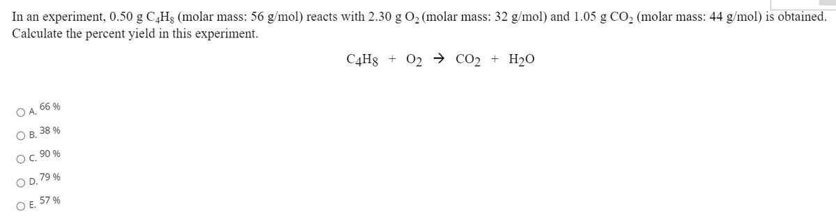 In an experiment, 0.50 g C,H3 (molar mass: 56 g/mol) reacts with 2.30 g O2 (molar mass: 32 g/mol) and 1.05 g CO2 (molar mass: 44 g/mol) is obtained.
Calculate the percent yield in this experiment.
C4H8 + 02 → CO2 + H2O
66 %
O A.
ОВ. 38%
O c. 90 %
O D. 79 %
57 %
OE.
