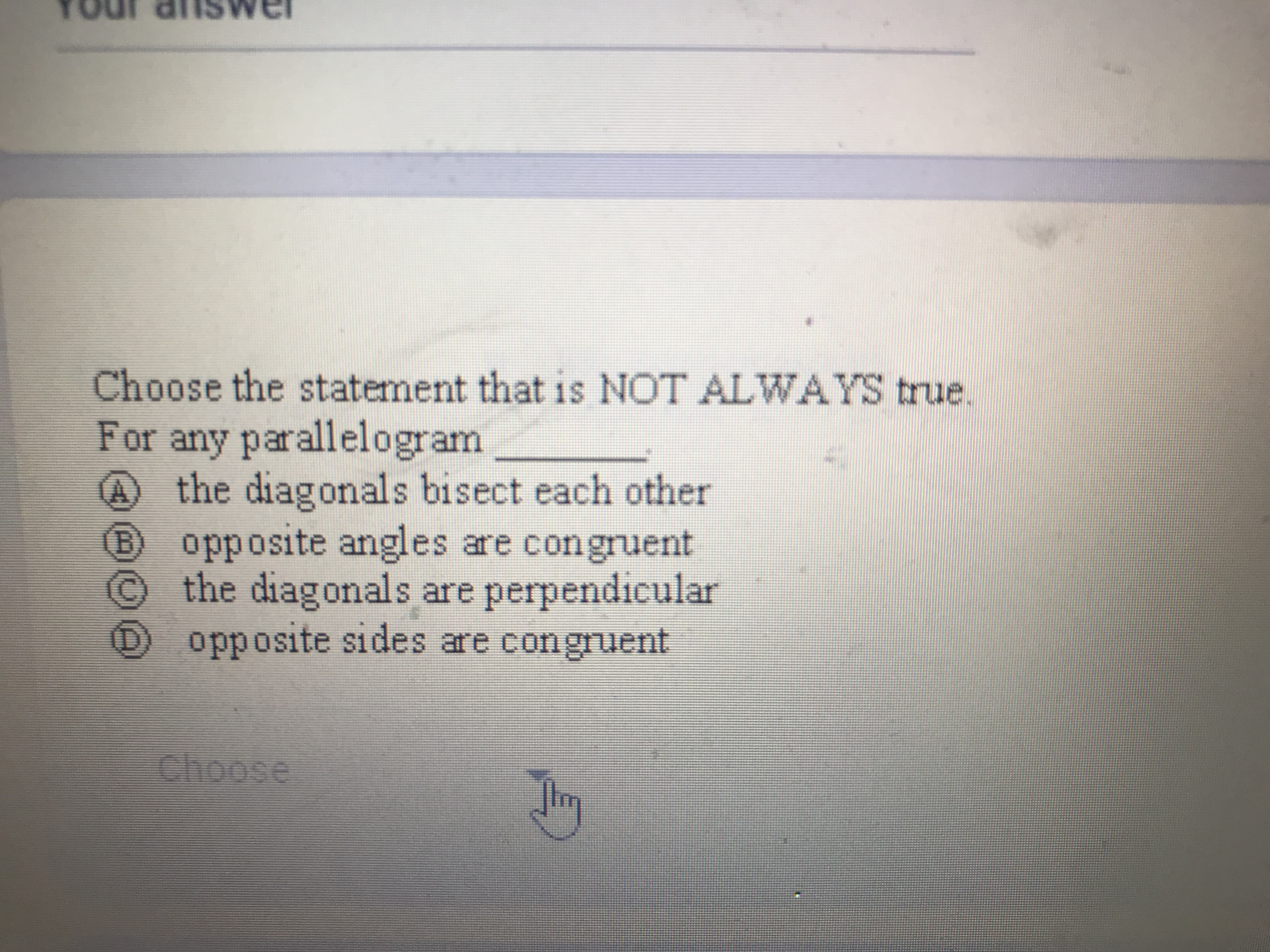 **Question:**

Choose the statement that is NOT ALWAYS true. For any parallelogram _____

**Options:**

- **A)** the diagonals bisect each other
- **B)** opposite angles are congruent
- **C)** the diagonals are perpendicular
- **D)** opposite sides are congruent