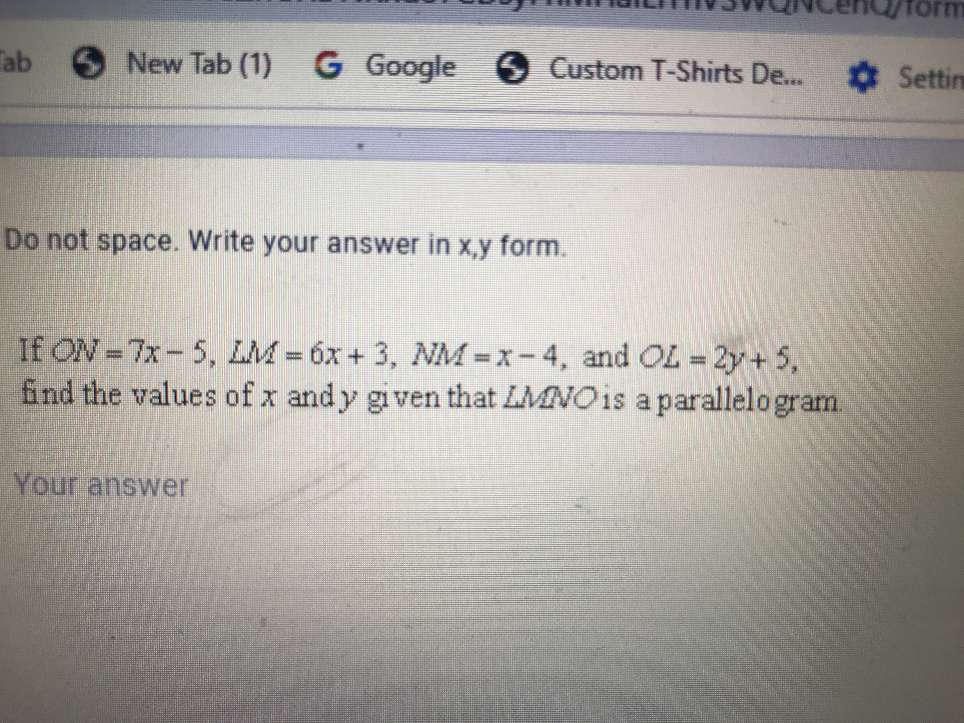 **Mathematics Problem: Determining Values in a Parallelogram**

**Problem Statement:**

If \(ON = 7x - 5\), \(LM = 6x + 3\), \(NM = x - 4\), and \(OL = 2y + 5\), find the values of \(x\) and \(y\) given that \(LMNO\) is a parallelogram.

**Solution Approach:**

A parallelogram is a quadrilateral with opposite sides that are equal and parallel. Therefore, in \(LMNO\):

1. \(ON = LM\)
2. \(NM = OL\)

Using the given equations:

1. For the sides \(ON\) and \(LM\):
   \[
   ON = 7x - 5
   \]
   \[
   LM = 6x + 3
   \]
   Since \(ON = LM\):
   \[
   7x - 5 = 6x + 3
   \]
   Simplifying this equation to solve for \(x\):
   \[
   7x - 6x = 3 + 5
   \]
   \[
   x = 8
   \]

2. For the sides \(NM\) and \(OL\):
   \[
   NM = x - 4
   \]
   \[
   OL = 2y + 5
   \]
   Substituting \(x = 8\) in \(NM\):
   \[
   NM = 8 - 4 = 4
   \]
   Since \(NM = OL\):
   \[
   4 = 2y + 5
   \]
   Solving for \(y\):
   \[
   4 - 5 = 2y
   \]
   \[
   -1 = 2y
   \]
   \[
   y = -\frac{1}{2}
   \]

**Solution:**

Thus, the values of \(x\) and \(y\) are:
\[
x = 8
\]
\[
y = -\frac{1}{2}
\]