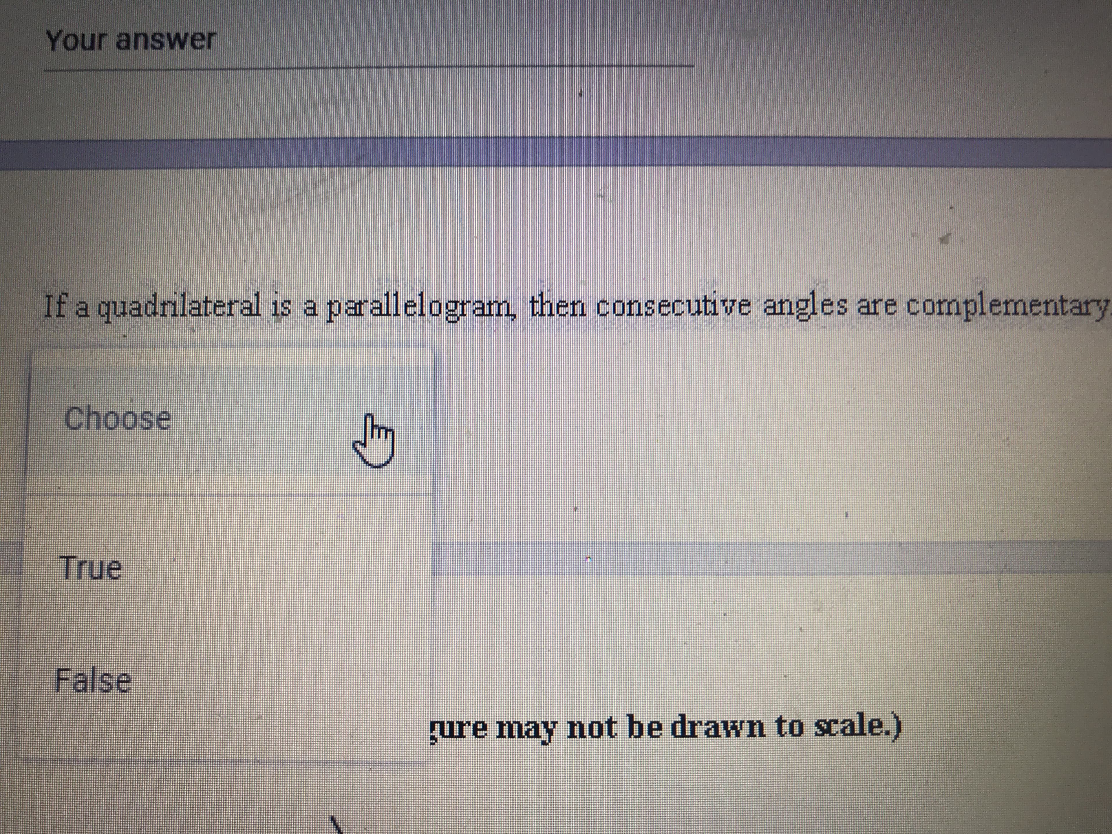 **Question:**

If a quadrilateral is a parallelogram, then consecutive angles are complementary.

**Options:**
- Choose
- True
- False

(Note: The figure may not be drawn to scale.)