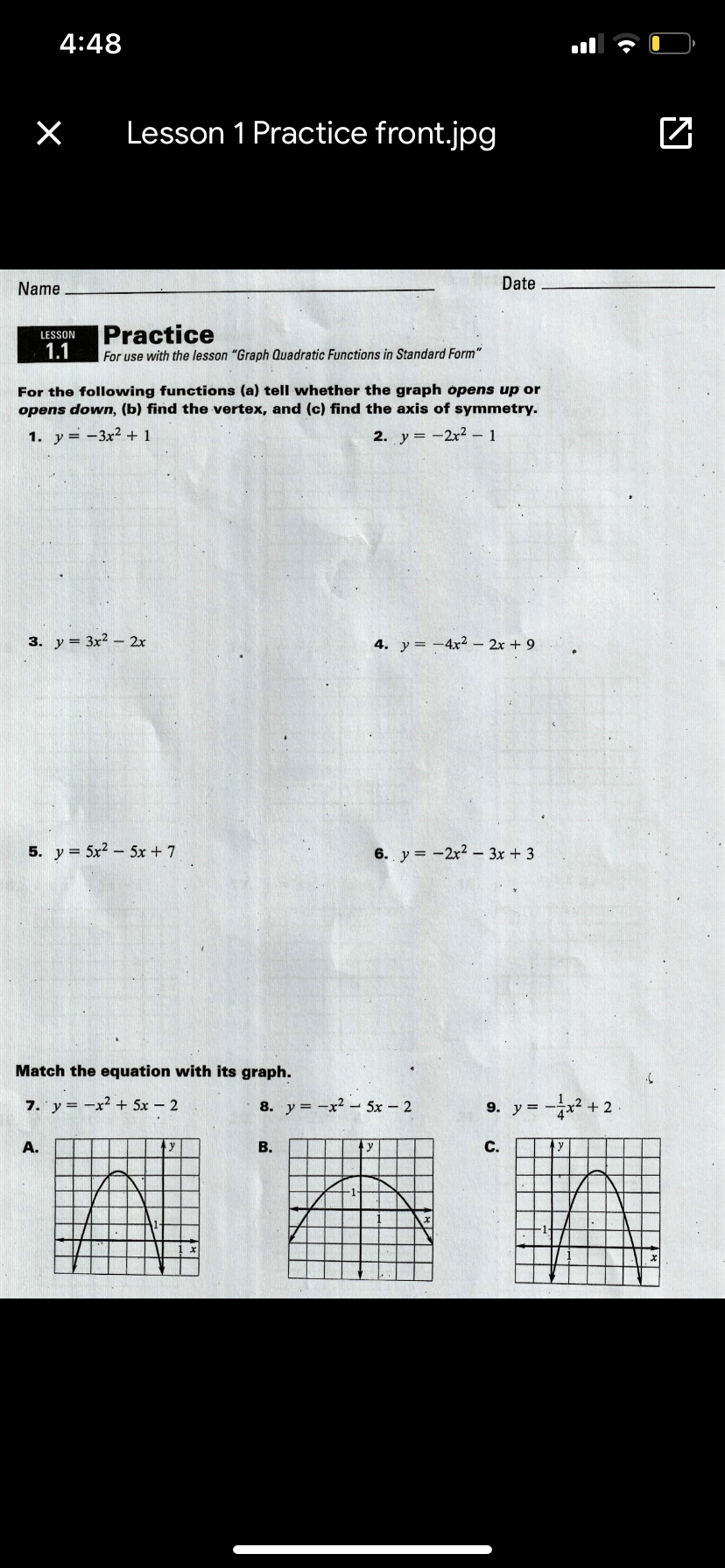 4:48
Lesson 1 Practice front.jpg
Name
Date
Practice
LESSON
1.1
For use with the lesson "Graph Quadratic Functions in Standard Form"
For the following functions (a) tell whether the graph opens up or
opens down, (b) find the vertex, and (c) find the axis of symmetry.
1. y= -3x2 + 1
2. y = -2x2 – 1
3. y = 3x? - 2x
4. y= -4x2 – 2x + 9
5. y = 5x2 - 5x + 7
6. y = -2x2- 3x + 3
Match the equation with its graph.
7. y = -x² + 5x - 2
8. y = -x2 - 5x – 2
9. y = -x² + 2
A.
В.
y
С.
