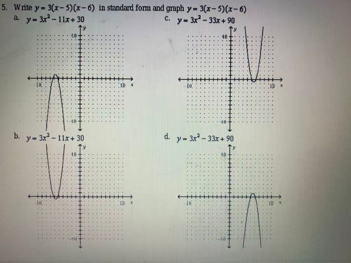 5. Write y 3(x- 5)(x-6) in standard form and graph y 3(x-5)(x-6)
3x-33x+90
c. y=
a.
y= 3x -11x+ 30
10
10
10 x
io
10 x
10
40
b.
y 3x-11x+ 30
d. y = 3x - 33x + 90
10
1:10 x
