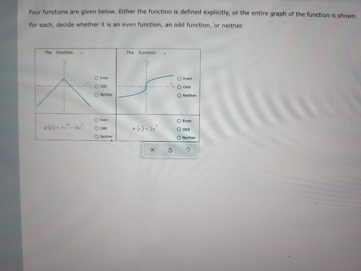 Four functions are given below. Either the function is defined explicitly, or the entire graph of the function is shown.
For each, decide whether it is an even function, an odd function, or neither.
The function
The function
O Even
Even
Od
PPO O
O Neither
O Neither
O Even
O Even
() - s
O Ddd
五
O Odd
O Neither
O Neither
