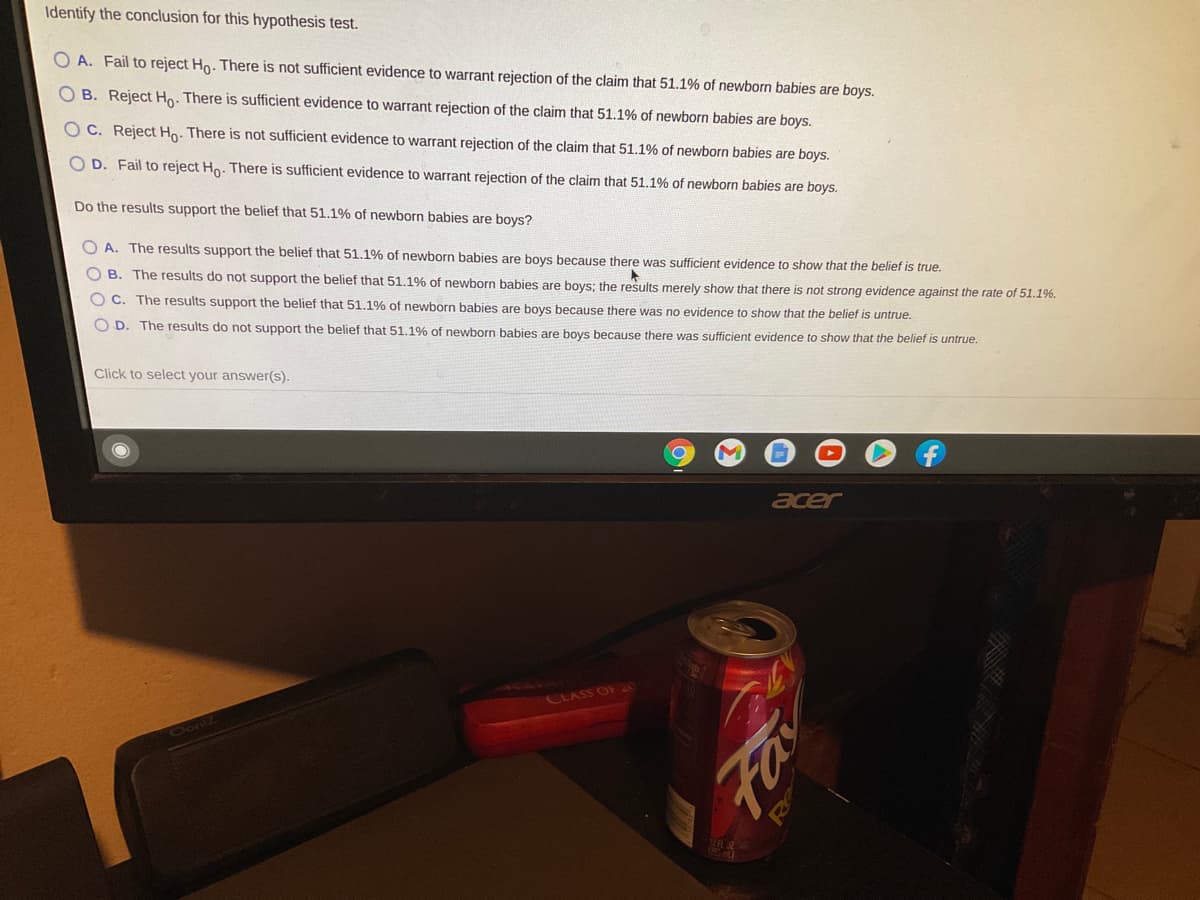 Identify the conclusion for this hypothesis test.
O A. Fail to reject Ho. There is not sufficient evidence to warrant rejection of the claim that 51.1% of newborn babies are boys.
O B. Reject Ho. There is sufficient evidence to warrant rejection of the claim that 51.1% of newborn babies are boys.
O C. Reject Ho. There is not sufficient evidence to warrant rejection of the claim that 51.1% of newborn babies are boys.
O D. Fail to reject Ho. There is sufficient evidence to warrant rejection of the claim that 51.1% of newborn babies are boys.
Do the results support the belief that 51.1% of newborn babies are boys?
O A. The results support the belief that 51.1% of newborn babies are boys because there was sufficient evidence to show that the belief is true.
O B. The results do not support the belief that 51.1% of newborn babies are boys; the results merely show that there is not strong evidence against the rate of 51.1%.
O C. The results support the belief that 51.1% of newborn babies are boys because there was no evidence to show that the belief is untrue.
O D. The results do not support the belief that 51.1% of newborn babies are boys because there was sufficient evidence to show that the belief is untrue.
Click to select your answer(s).
acer
CLASS OF
Oont Z
Fa
