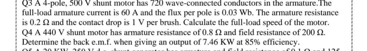 Q3 A 4-pole, 500 V shunt motor has 720 wave-connected conductors in the armature.The
full-load armature current is 60 A and the flux per pole is 0.03 Wb. The armature resistance
is 0.2 Q and the contact drop is 1 V per brush. Calculate the full-load speed of the motor.
Q4 A 440 V shunt motor has armature resistance of 0.8 2 and field resistance of 200 2.
Determine the back e.m.f. when giving an output of 7.46 KW at 85% efficiency.
S A 2 0 KW a50 V 1
1125
