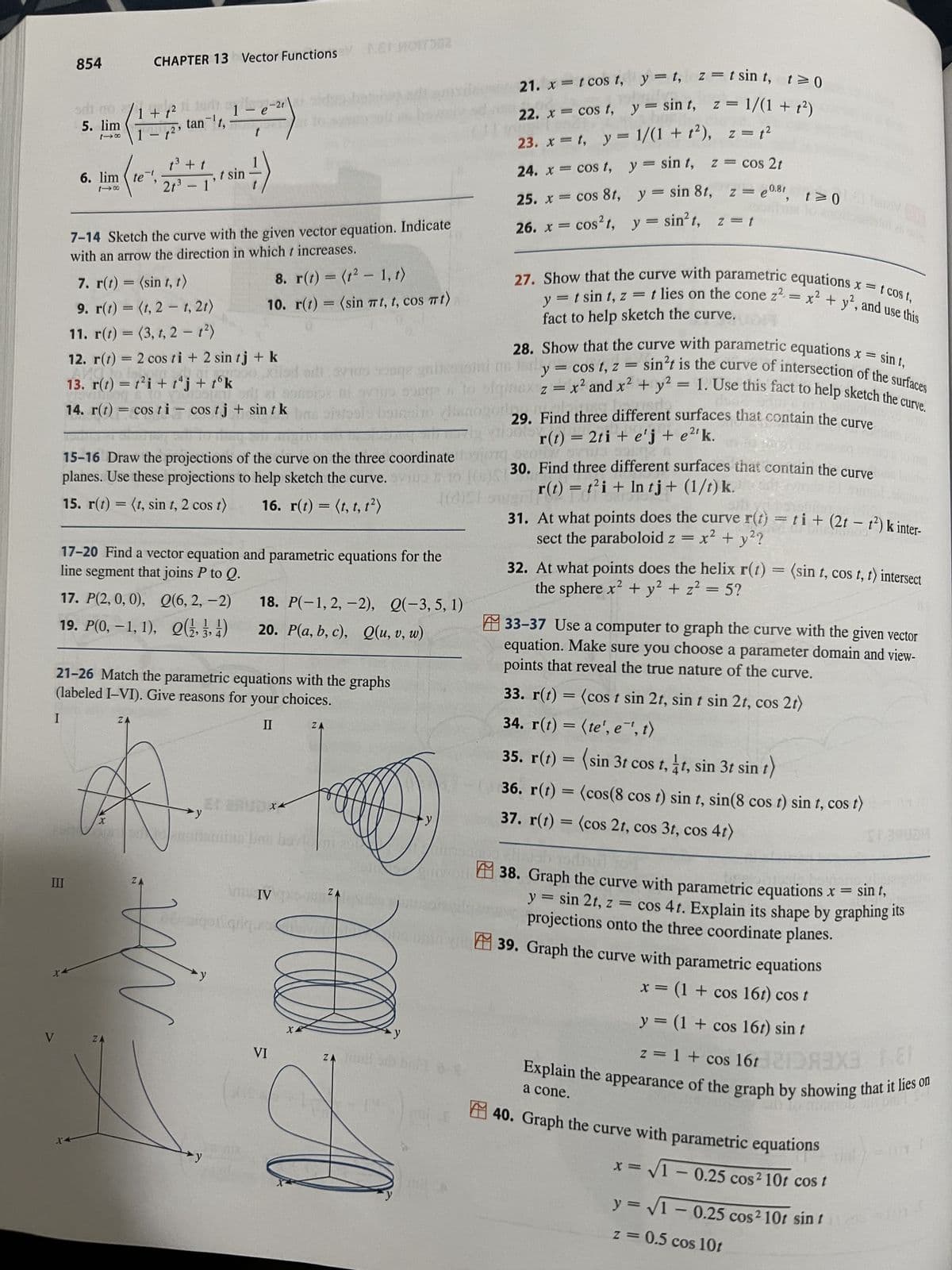 I
V
854
5. lim
118
III
X-
6. lim te
1-8
X-
7-14 Sketch the curve with the given vector equation. Indicate
with an arrow the direction in which t increases.
7. r(t) = (sin t, t)
9. r(t) = (t, 2 t, 2t)
11. r(t) =(3, t, 2 - 1²)
12. r(t) = 2 cos ti + 2 sin tj + k
poo
13. r(t) = t²i + tªj + tºk
14. r(t) = cos ti-cos tj + sin t k
(1+, tar
17. P(2, 0, 0),
19. P(0, -1, 1),
CHAPTER 13 Vector Functions P.ET MOITD02
t
¹27³ -
t
(10%, 2
(27) +1,1 sin -—-)
15-16 Draw the projections of the curve on the three coordinate
planes. Use these projections to help sketch the curve.
15. r(t) = (t, sin t, 2 cos t)
16. r(t) = (t, t, t²)
X
17-20 Find a vector equation and parametric equations for the
line segment that joins P to Q.
ZA
1- e
tan ¹t,
t
21-26 Match the parametric equations with the graphs
(labeled I-VI). Give reasons for your choices.
II
ZA
ZA
-21
Q(6, 2, -2)
(12, 13, 14)
8. r(t) = (t²-1, t)
10. r(t) = (sin πt, t, cos mt)
in
18. P(-1, 2, -2), Q(-3, 5, 1)
20. P(a, b, c), Q(u, v, w)
foogle+
XK
notamine ben bavlo TERSE
VINIVASA
VI
ZA
X
svo songe gnieoroim
ni svino sobre to
SOB to signe
le boireito (anoge
ZA
y
9
∙y
Sunwollt
ZA mil sdb ball 9-
21. x = t cos t,
22. x = cos t,
23. x = 1, y = 1/(1+1²), z = 1²
24. x = cos t,
y=t, z=tsint, t≥0
y = sint, z = 1/(1 + f²)
25. x = cos 8t, y = sin 8t, z =
26. x = cos²t, y = sin²t, z = t
27. Show that the curve with parametric equations x = t cost,
y = t sin t, z = t lies on the cone z² = x² + y², and use this
fact to help sketch the curve.
y = sin t, z = cos 2t
0.81
e0.8r, t≥ 0
y = cos t, z
28. Show that the curve with parametric equations x = sint,
sin²t is the curve of intersection of the surfaces
2
2
x² and x² + y²
= 1. Use this fact to help sketch the curve.
Z
=
=
29. Find three different surfaces that contain the curve
r(t) = 2ti + e'j + e²¹ k.
ROLLY SYS
30. Find three different surfaces that contain the curve
r(t) = t²i+ In tj+ (1/t) k.
21.0
31. At what points does the curve r(t) = ti+ (2t - t²) k inter-
sect the paraboloid z = x² + y²?
32. At what points does the helix r(t) = (sin t, cos t, t) intersect
the sphere x² + y² + z²:
=
5?
33-37 Use a computer to graph the curve with the given vector
equation. Make sure you choose a parameter domain and view-
points that reveal the true nature of the curve.
33. r(t) = (cos t sin 2t, sin t sin 2t, cos 2t)
34. r(t) = (te', e¯', t)
35. r(t) = (sin 3t cos t, t, sin 3t sin
sin t)
36. r(t) = (cos(8 cos t) sin t, sin(8 cos t) sin t, cos t)
37. r(t) = (cos 2t, cos 3t, cos 4t)
38. Graph the curve with parametric equations x = sin t,
y = sin 2t, z = cos 4t. Explain its shape by graphing its
projections onto the three coordinate planes.
39. Graph the curve with parametric equations
x = (1 + cos 16t) cos t
y = (1 + cos 16t) sin t
z = 1 + cos 16t 21DA3X3 1.81
Explain the appearance of the graph by showing that it lies on
a cone.
to ob Sot
40. Graph the curve with parametric equations
x = √1 -0.25 cos² 10t cos t
y=√1-0.25 cos² 10t sin t
z = 0.5 cos 10t
23-11-5