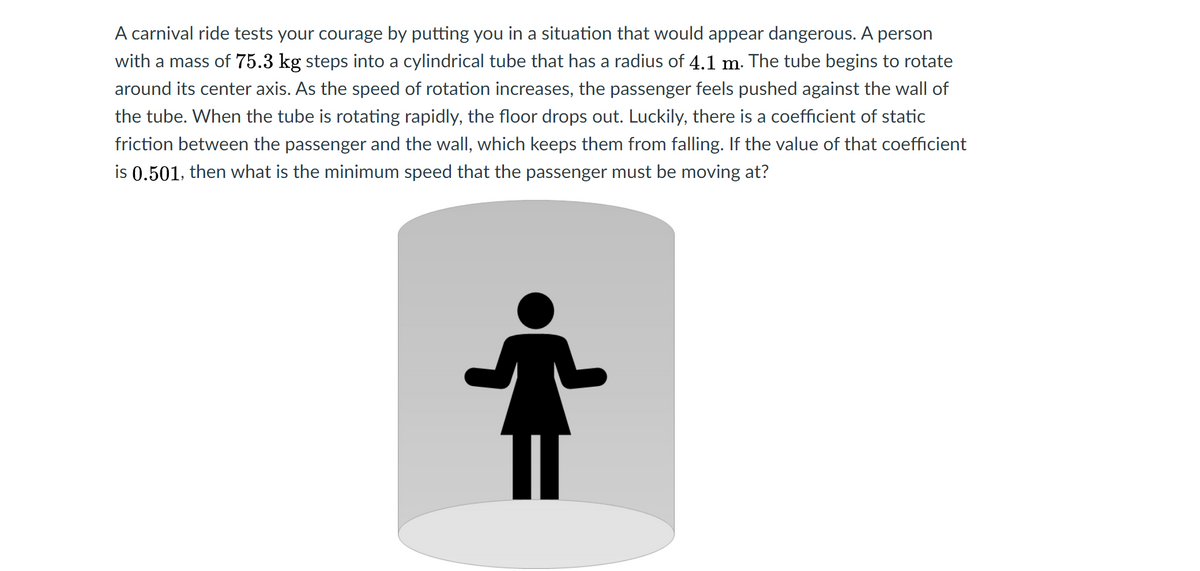 A carnival ride tests your courage by putting you in a situation that would appear dangerous. A person
with a mass of 75.3 kg steps into a cylindrical tube that has a radius of 4.1 m. The tube begins to rotate
around its center axis. As the speed of rotation increases, the passenger feels pushed against the wall of
the tube. When the tube is rotating rapidly, the floor drops out. Luckily, there is a coefficient of static
friction between the passenger and the wall, which keeps them from falling. If the value of that coefficient
is 0.501, then what is the minimum speed that the passenger must be moving at?
