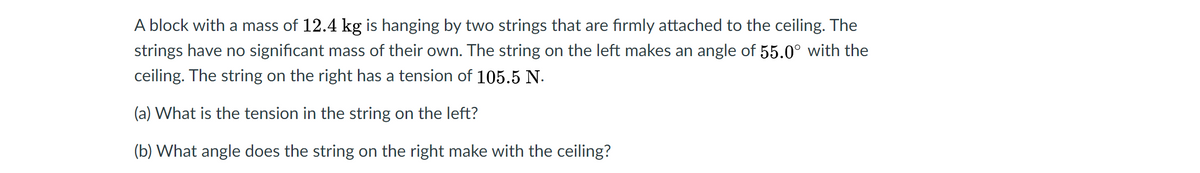 A block with a mass of 12.4 kg is hanging by two strings that are firmly attached to the ceiling. The
strings have no significant mass of their own. The string on the left makes an angle of 55.0° with the
ceiling. The string on the right has a tension of 105.5 N.
(a) What is the tension in the string on the left?
(b) What angle does the string on the right make with the ceiling?
