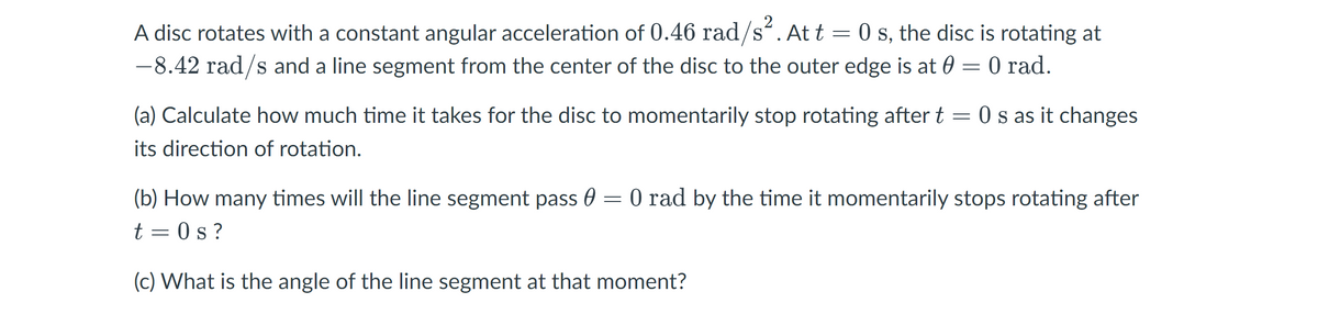 2
A disc rotates with a constant angular acceleration of 0.46 rad/s“. At t = 0 s, the disc is rotating at
-8.42 rad/s and a line segment from the center of the disc to the outer edge is at 0 = 0 rad.
(a) Calculate how much time it takes for the disc to momentarily stop rotating after t = 0 s as it changes
its direction of rotation.
(b) How many times will the line segment pass 0 = 0 rad by the time it momentarily stops rotating after
t = 0 s ?
(c) What is the angle of the line segment at that moment?
