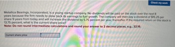 Check my work
Metallica Bearings, Incorporated, is a young startup company. No dividends will be paid on the stock over the next 8
years because the firm needs to plow back its earnings to fuel growth. The company will then pay a dividend of $15.25 per
share 9 years from today and will increase the dividend by 5.75 percent per year, thereafter. If the required return on this stock is
13.75 percent, what is the current share price?
Note: Do not round intermediate calculations and round your answer to 2 decimal places, e.g., 32.16.
Current share price