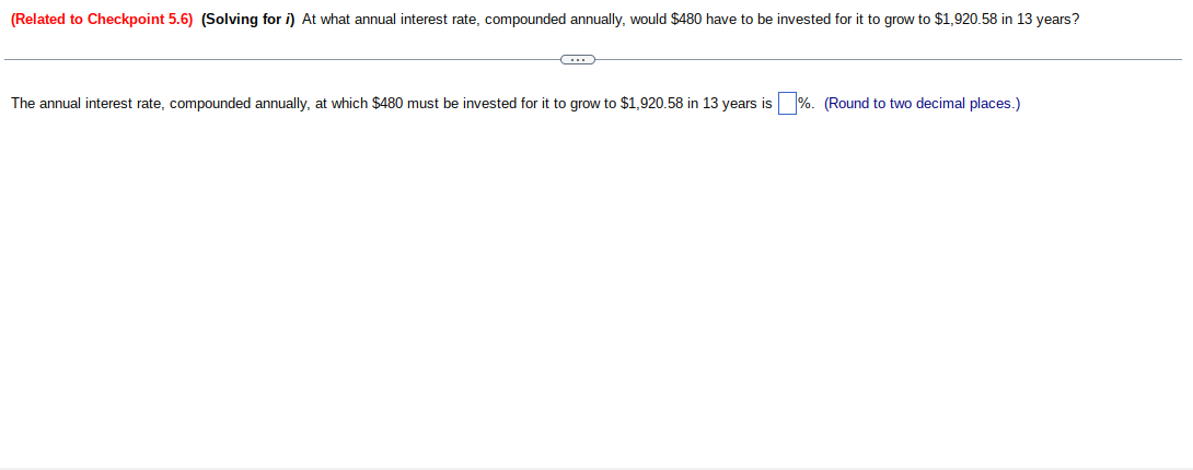 (Related to Checkpoint 5.6) (Solving for i) At what annual interest rate, compounded annually, would $480 have to be invested for it to grow to $1,920.58 in 13 years?
C
The annual interest rate, compounded annually, at which $480 must be invested for it to grow to $1,920.58 in 13 years is %. (Round to two decimal places.)