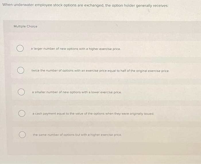 When underwater employee stock options are exchanged, the option holder generally receives:
Multiple Choice
a larger number of new options with a higher exercise price.
twice the number of options with an exercise price equal to half of the original exercise price.
a smaller number of new options with a lower exercise price.
a cash payment equal to the value of the options when they were originally issued.
the same number of options but with a higher exercise price.