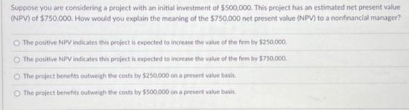 Suppose you are considering a project with an initial investment of $500,000. This project has an estimated net present value
(NPV) of $750,000. How would you explain the meaning of the $750,000 net present value (NPV) to a nonfinancial manager?
O The positive NPV indicates this project is expected to increase the value of the firm by $250,000.
The positive NPV indicates this project is expected to increase the value of the firm by $750,000.
The project benefits outweigh the costs by $250,000 on a present value basis.
O The project benefits outweigh the costs by $500,000 on a present value basis.