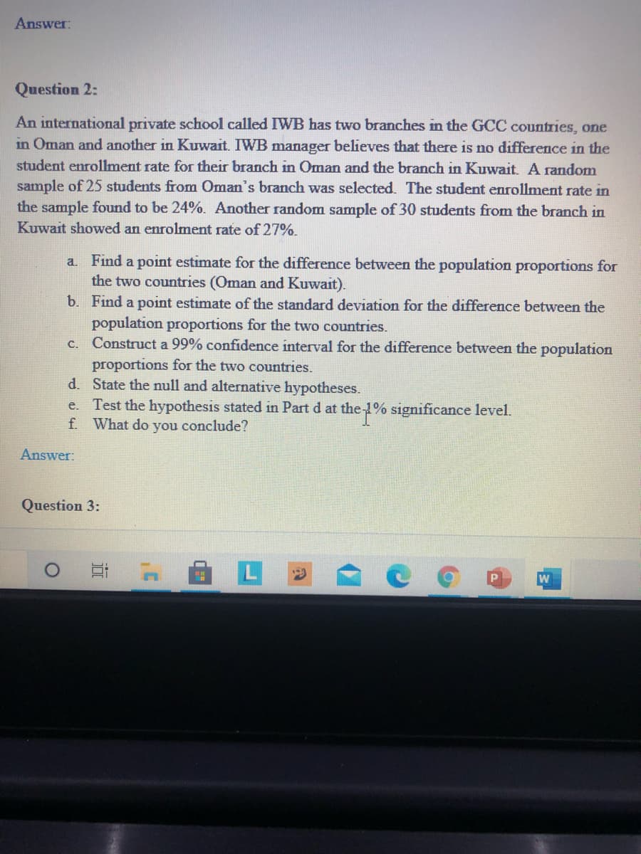 Answer:
Question 2:
An international private school called IWB has two branches in the GCC countries, one
in Oman and another in Kuwait. IWB manager believes that there is no difference in the
student enrollment rate for their branch in Oman and the branch in Kuwait. A random
sample of 25 students from Oman's branch was selected. The student enrollment rate in
the sample found to be 24%. Another random sample of 30 students from the branch in
Kuwait showed an enrolment rate of 27%.
a. Find a point estimate for the difference between the population proportions for
the two countries (Oman and Kuwait).
b. Find a point estimate of the standard deviation for the difference between the
population proportions for the two countries.
Construct a 99% confidence interval for the difference between the population
proportions for the two countries.
d. State the null and alternative hypotheses.
Test the hypothesis stated in Part d at the 1% significance level.
f. What do you conclude?
C.
e.
Answer:
Question 3:
