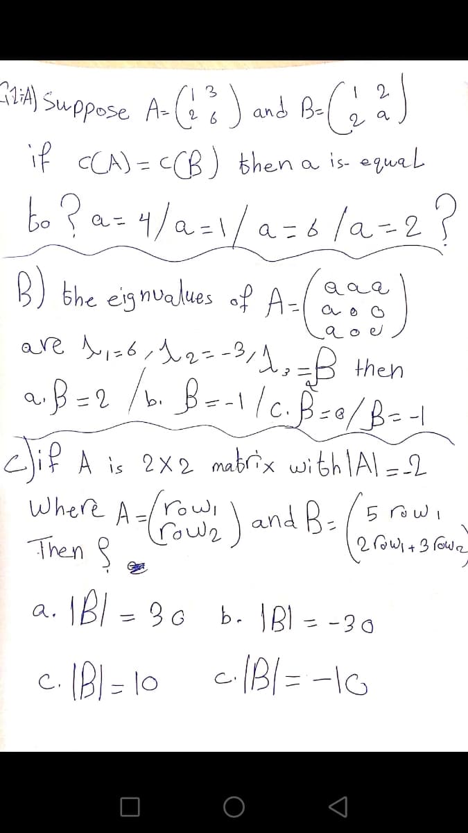 nHA) Suppose A-() and Be(
3
2.
a
if CCA) = CCB) then a is equal
bo ? az4/a=i/a=6 la=2?
B) the eignualues of A=I
ao o
are buis6,h2--3/,=B then
つ
clif A is 2X2 mabrix withlAl = 2
rowe) and B-/5row,
2rowi+ 3 rowe
Then 8
IBI = 30 b. IBI = -30
c. IBI = 10
cBi= -IG
