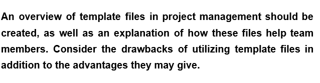 An overview of template files in project management should be
created, as well as an explanation of how these files help team
members. Consider the drawbacks of utilizing template files in
addition to the advantages they may give.