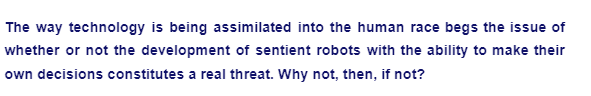 The way technology is being assimilated into the human race begs the issue of
whether or not the development of sentient robots with the ability to make their
own decisions constitutes a real threat. Why not, then, if not?