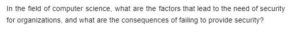 In the field of computer science, what are the factors that lead to the need of security
organizations, and what are the consequences of failing to provide security?
for