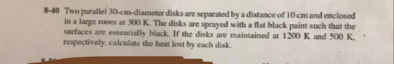 8-40 Two parallel 30-cm-diameter disks are separated by a distance of 10 cm and enclosed
in a large room at 300 K. The disks are sprayed with a flat black paint such that the
surfaces are essentially black. If the disks are maintained at 1200 K and 500 K,
respectively, calculate the heat lost by each disk.
