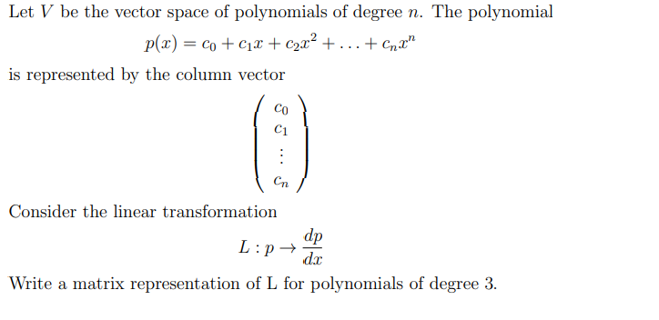 Let \( V \) be the vector space of polynomials of degree \( n \). The polynomial

\[ p(x) = c_0 + c_1 x + c_2 x^2 + \cdots + c_n x^n \]

is represented by the column vector

\[
\begin{pmatrix}
c_0 \\
c_1 \\
\vdots \\
c_n
\end{pmatrix}
\]

Consider the linear transformation

\[ L : p \rightarrow \frac{dp}{dx} \]

Write a matrix representation of \( L \) for polynomials of degree 3.