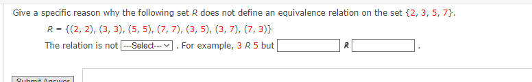 Give a specific reason why the following set R does not define an equivalence relation on the set {2, 3, 5, 7}.
R = {(2, 2), (3, 3), (5, 5), (7, 7), (3, 5), (3, 7), (7,3)}
The relation is not ---Select---
For example, 3 R 5 but
Submit Ancwor
R