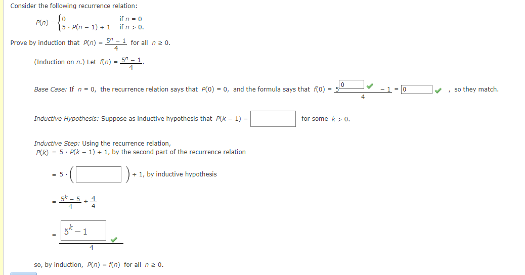 Consider the following recurrence relation:
= {S. P(n − 1) + 1
if n = 0
if n > 0.
Prove by induction that P(n) = 5n -¹ for all n ≥ 0.
(Induction on n.) Let f(n) = 50 - 1₁
P(n) =
Base Case: If n = 0, the recurrence relation says that P(0) = 0, and the formula says that f(0) =
Inductive Hypothesis: Suppose as inductive hypothesis that P(k-1) =
Inductive Step: Using the recurrence relation,
P(K) 5. P(k-1) + 1, by the second part of the recurrence relation
= 5
= 5k-5 +4
1
4
+ 1, by inductive hypothesis
so, by induction, P(n) = f(n) for all n ≥ 0.
for some k> 0.
, so they match.